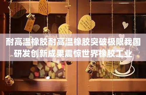 耐高温橡胶耐高温橡胶突破极限我国研发创新成果震惊世界橡胶工业