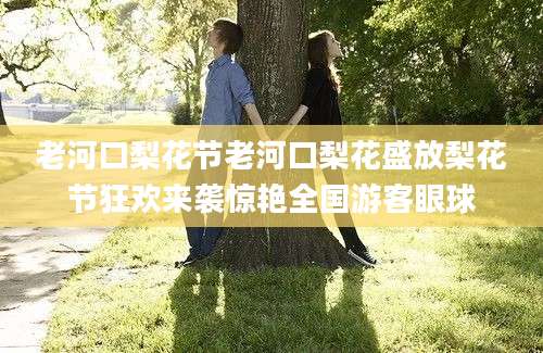 老河口梨花节老河口梨花盛放梨花节狂欢来袭惊艳全国游客眼球
