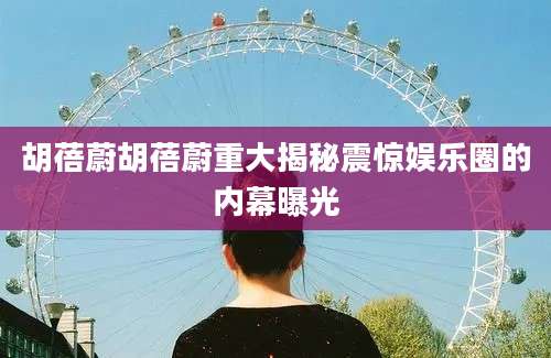 胡蓓蔚胡蓓蔚重大揭秘震惊娱乐圈的内幕曝光