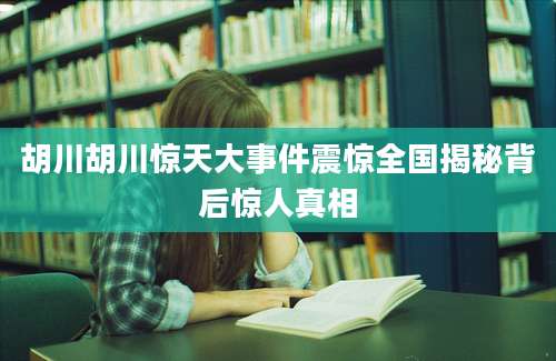 胡川胡川惊天大事件震惊全国揭秘背后惊人真相