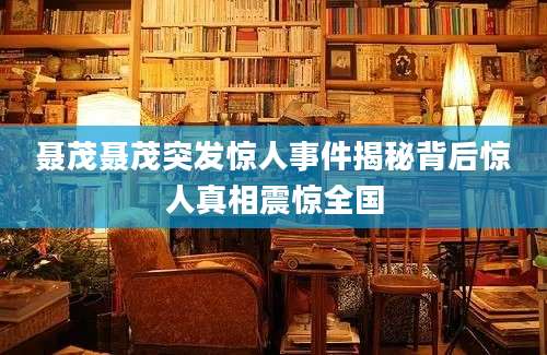 聂茂聂茂突发惊人事件揭秘背后惊人真相震惊全国