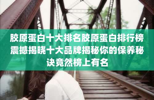 胶原蛋白十大排名胶原蛋白排行榜震撼揭晓十大品牌揭秘你的保养秘诀竟然榜上有名