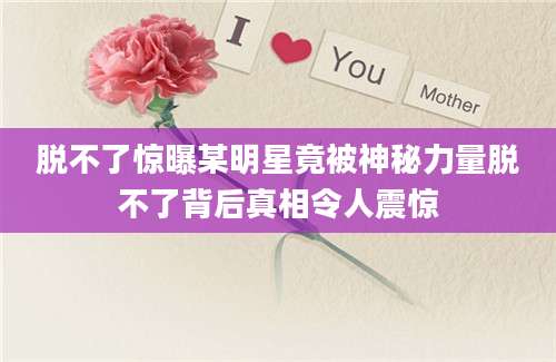 脱不了惊曝某明星竟被神秘力量脱不了背后真相令人震惊