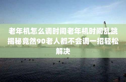 老年机怎么调时间老年机时间乱跳揭秘竟然90老人都不会调一招轻松解决