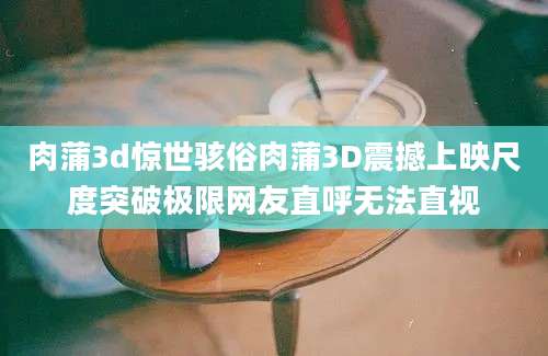 肉蒲3d惊世骇俗肉蒲3D震撼上映尺度突破极限网友直呼无法直视