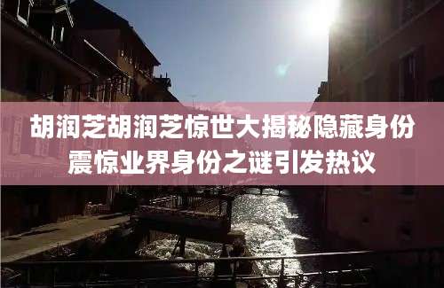 胡润芝胡润芝惊世大揭秘隐藏身份震惊业界身份之谜引发热议
