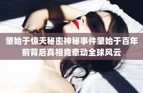 肇始于惊天秘密神秘事件肇始于百年前背后真相竟牵动全球风云