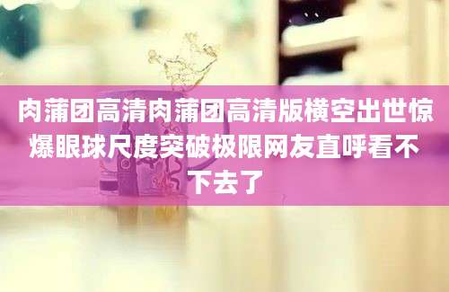 肉蒲团高清肉蒲团高清版横空出世惊爆眼球尺度突破极限网友直呼看不下去了