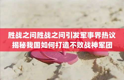 胜战之问胜战之问引发军事界热议揭秘我国如何打造不败战神军团