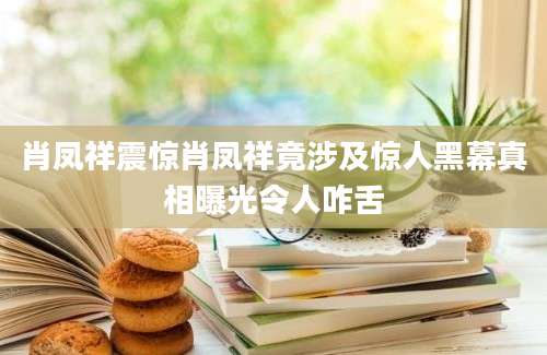 肖凤祥震惊肖凤祥竟涉及惊人黑幕真相曝光令人咋舌
