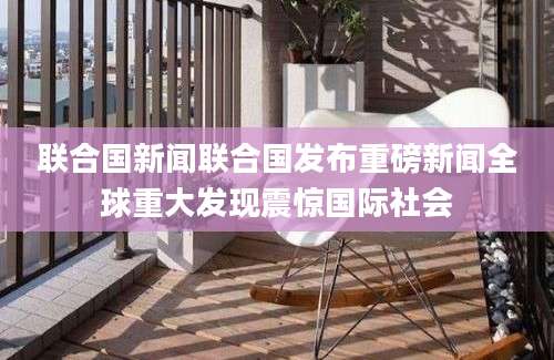 联合国新闻联合国发布重磅新闻全球重大发现震惊国际社会