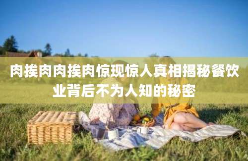 肉挨肉肉挨肉惊现惊人真相揭秘餐饮业背后不为人知的秘密
