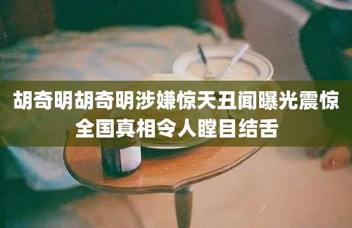 胡奇明胡奇明涉嫌惊天丑闻曝光震惊全国真相令人瞠目结舌