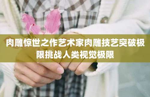 肉雕惊世之作艺术家肉雕技艺突破极限挑战人类视觉极限