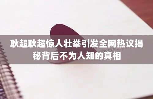 耿超耿超惊人壮举引发全网热议揭秘背后不为人知的真相