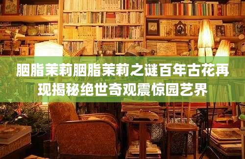 胭脂茉莉胭脂茉莉之谜百年古花再现揭秘绝世奇观震惊园艺界