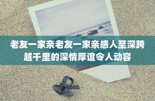 老友一家亲老友一家亲感人至深跨越千里的深情厚谊令人动容