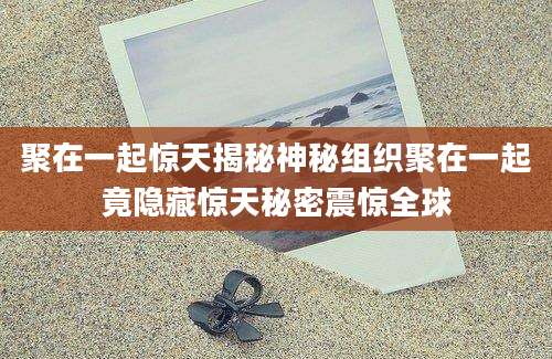 聚在一起惊天揭秘神秘组织聚在一起竟隐藏惊天秘密震惊全球