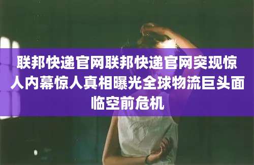 联邦快递官网联邦快递官网突现惊人内幕惊人真相曝光全球物流巨头面临空前危机