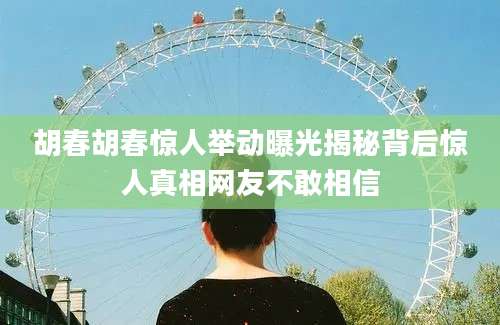 胡春胡春惊人举动曝光揭秘背后惊人真相网友不敢相信