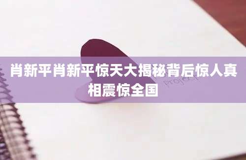 肖新平肖新平惊天大揭秘背后惊人真相震惊全国
