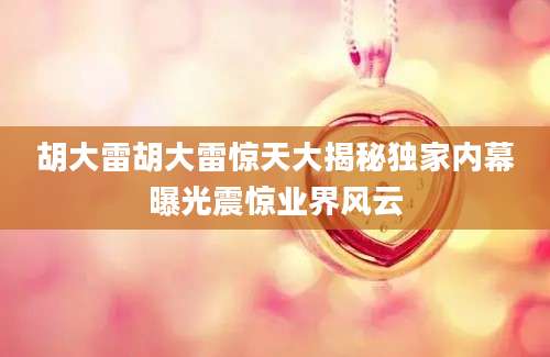 胡大雷胡大雷惊天大揭秘独家内幕曝光震惊业界风云