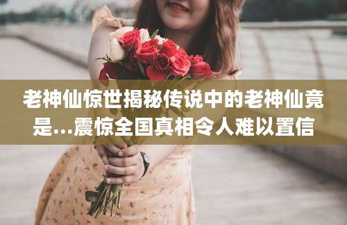 老神仙惊世揭秘传说中的老神仙竟是...震惊全国真相令人难以置信