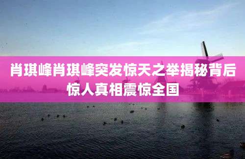 肖琪峰肖琪峰突发惊天之举揭秘背后惊人真相震惊全国