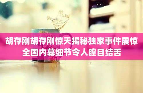 胡存刚胡存刚惊天揭秘独家事件震惊全国内幕细节令人瞠目结舌