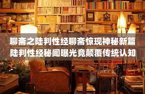 聊斋之陆判性经聊斋惊现神秘新篇陆判性经秘闻曝光竟颠覆传统认知