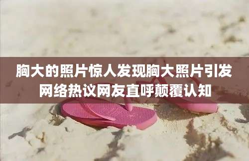 胸大的照片惊人发现胸大照片引发网络热议网友直呼颠覆认知