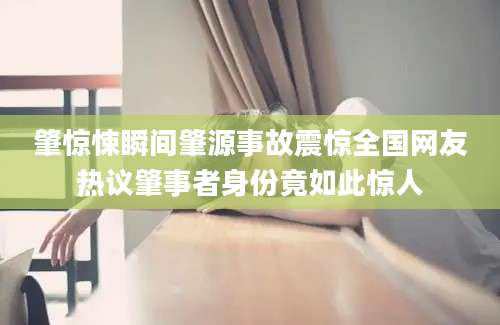 肇惊悚瞬间肇源事故震惊全国网友热议肇事者身份竟如此惊人