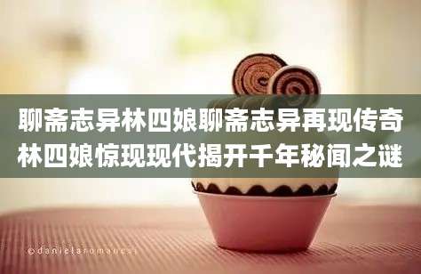 聊斋志异林四娘聊斋志异再现传奇林四娘惊现现代揭开千年秘闻之谜