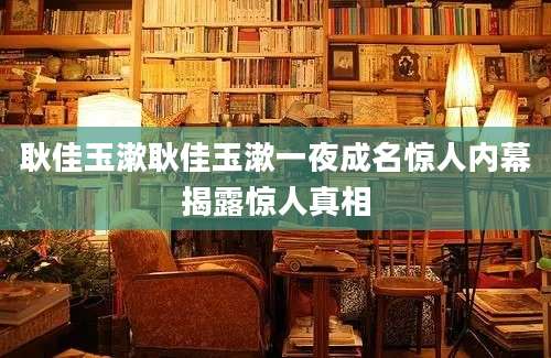 耿佳玉漱耿佳玉漱一夜成名惊人内幕揭露惊人真相