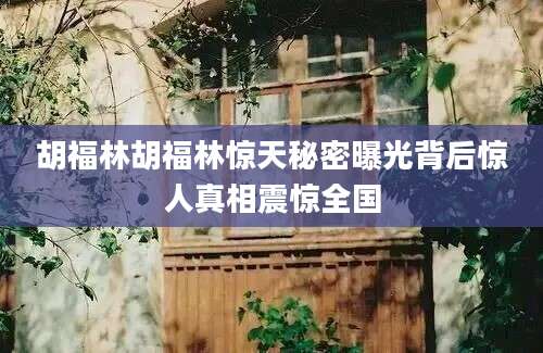 胡福林胡福林惊天秘密曝光背后惊人真相震惊全国