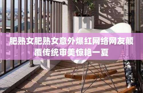 肥熟女肥熟女意外爆红网络网友颠覆传统审美惊艳一夏