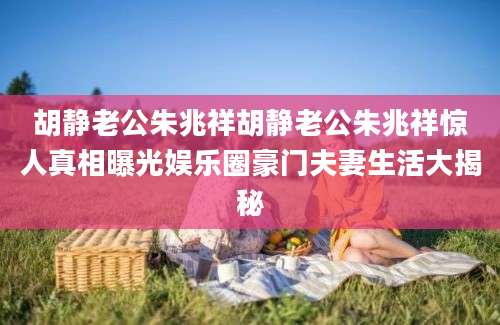 胡静老公朱兆祥胡静老公朱兆祥惊人真相曝光娱乐圈豪门夫妻生活大揭秘