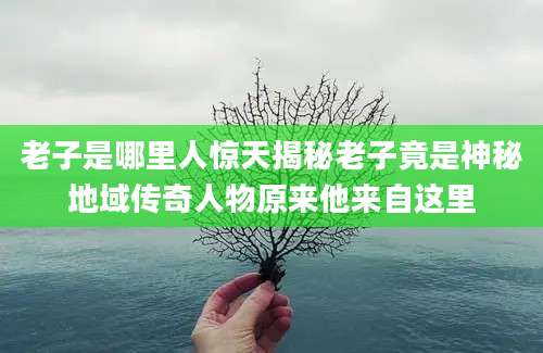 老子是哪里人惊天揭秘老子竟是神秘地域传奇人物原来他来自这里