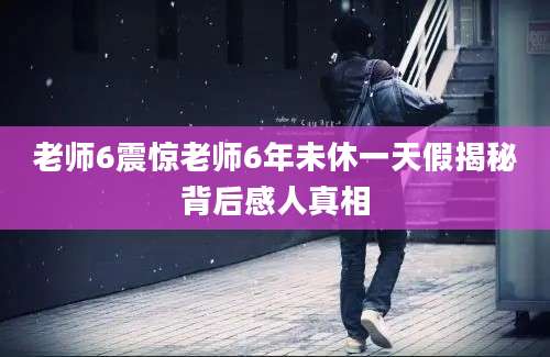 老师6震惊老师6年未休一天假揭秘背后感人真相