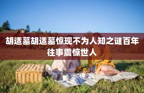 胡适墓胡适墓惊现不为人知之谜百年往事震惊世人