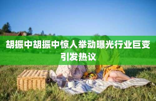 胡振中胡振中惊人举动曝光行业巨变引发热议