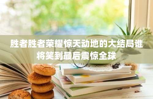 胜者胜者荣耀惊天动地的大结局谁将笑到最后震惊全球