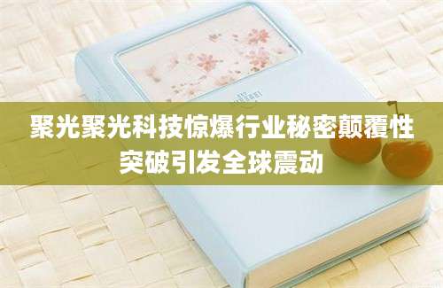 聚光聚光科技惊爆行业秘密颠覆性突破引发全球震动