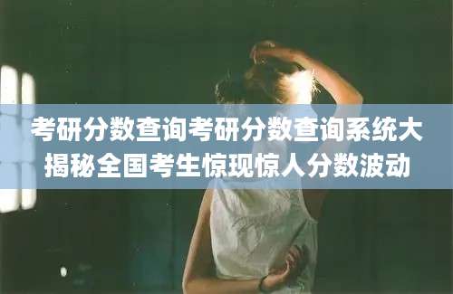 考研分数查询考研分数查询系统大揭秘全国考生惊现惊人分数波动