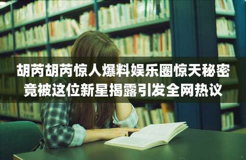 胡芮胡芮惊人爆料娱乐圈惊天秘密竟被这位新星揭露引发全网热议
