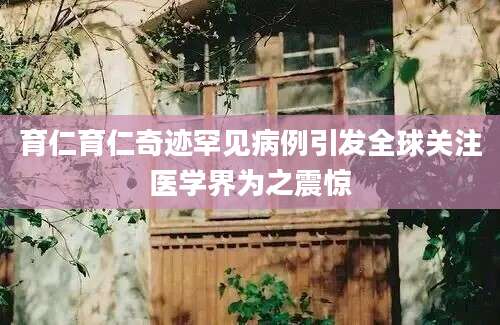 育仁育仁奇迹罕见病例引发全球关注医学界为之震惊