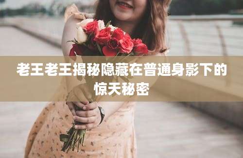 老王老王揭秘隐藏在普通身影下的惊天秘密
