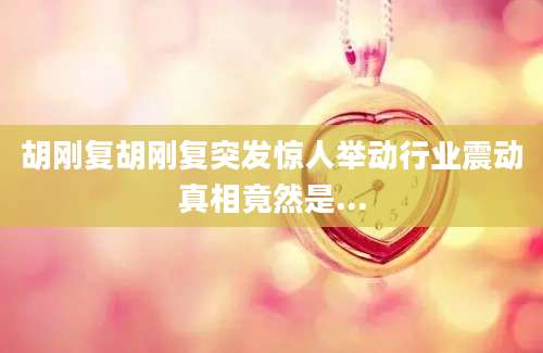 胡刚复胡刚复突发惊人举动行业震动真相竟然是...