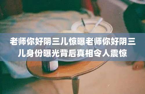 老师你好阴三儿惊曝老师你好阴三儿身份曝光背后真相令人震惊