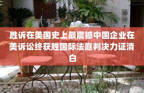 胜诉在美国史上最震撼中国企业在美诉讼终获胜国际法庭判决力证清白